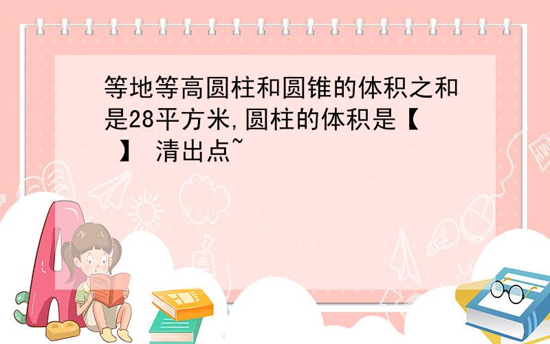 等地等高圆柱和圆锥的体积之和是28平方米,圆柱的体积是【 】 清出点~