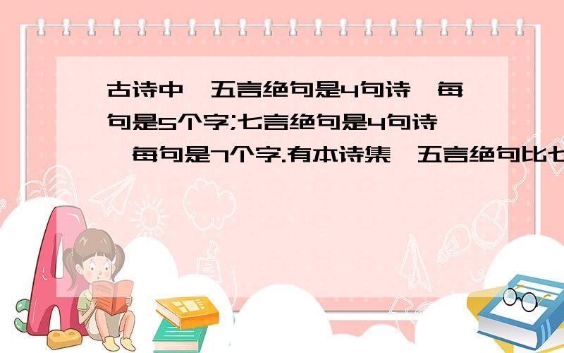 古诗中,五言绝句是4句诗,每句是5个字;七言绝句是4句诗,每句是7个字.有本诗集,五言绝句比七言绝句多10首,总字数却少