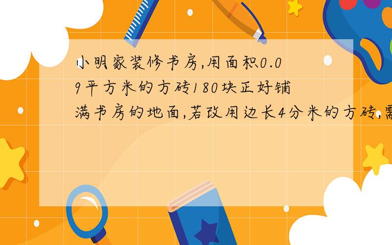 小明家装修书房,用面积0.09平方米的方砖180块正好铺满书房的地面,若改用边长4分米的方砖,需几块?