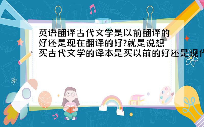 英语翻译古代文学是以前翻译的好还是现在翻译的好?就是说想买古代文学的译本是买以前的好还是现代的好.