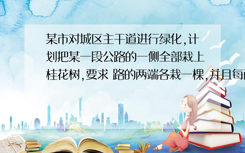 某市对城区主干道进行绿化,计划把某一段公路的一侧全部栽上桂花树,要求 路的两端各栽一棵,并且每两棵