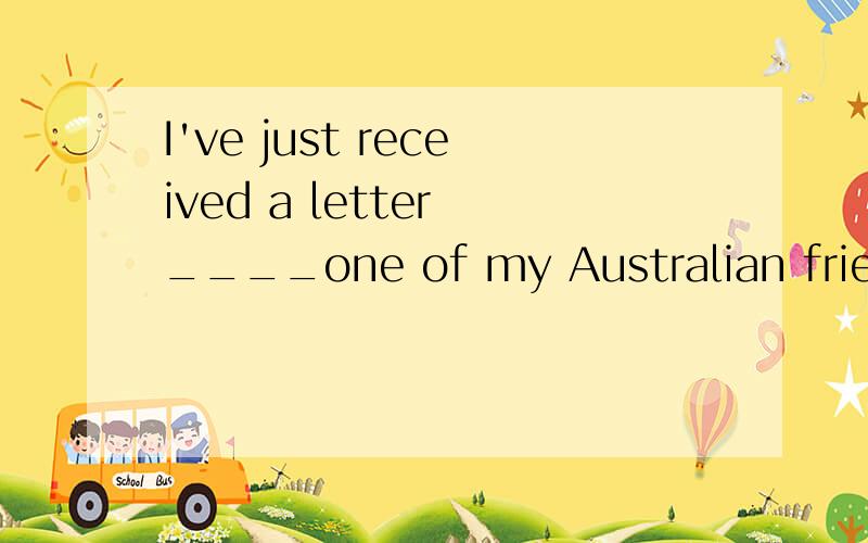 I've just received a letter ____one of my Australian friends