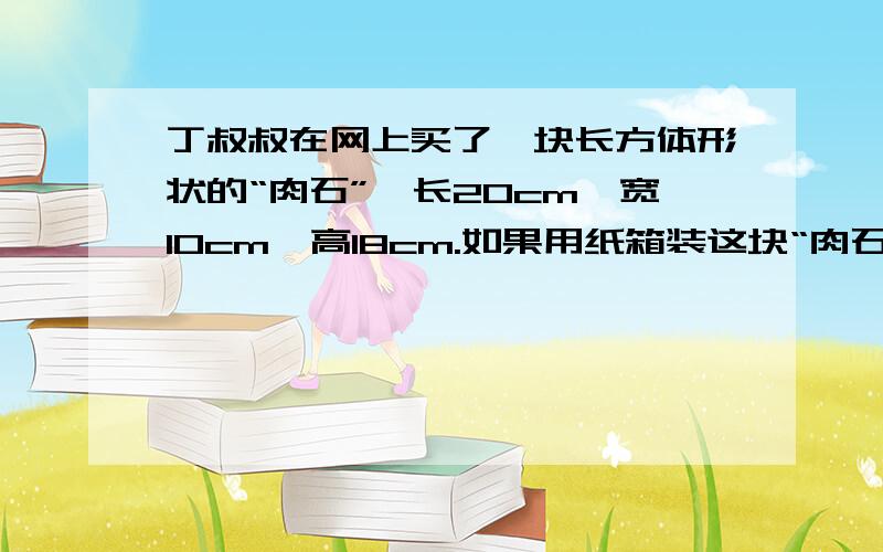 丁叔叔在网上买了一块长方体形状的“肉石”,长20cm,宽10cm,高18cm.如果用纸箱装这块“肉石”,至少需要