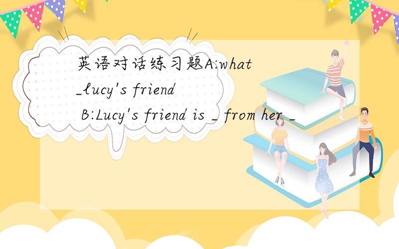 英语对话练习题A:what _lucy's friend B:Lucy's friend is _ from her _