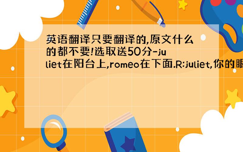 英语翻译只要翻译的,原文什么的都不要!选取送50分-juliet在阳台上,romeo在下面.R:juliet,你的眼睛,