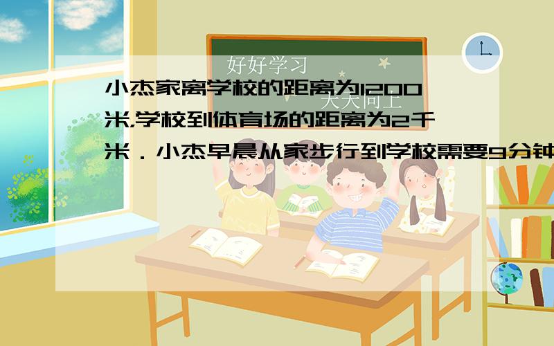 小杰家离学校的距离为1200米，学校到体育场的距离为2千米．小杰早晨从家步行到学校需要9分钟，如果下午放学后他用同样的速