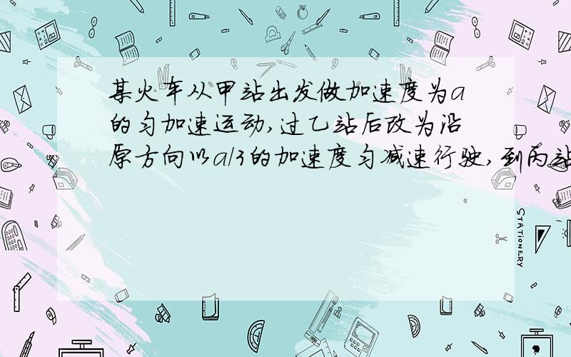 某火车从甲站出发做加速度为a的匀加速运动,过乙站后改为沿原方向以a/3的加速度匀减速行驶,到丙站刚好停住.已知甲、丙两地