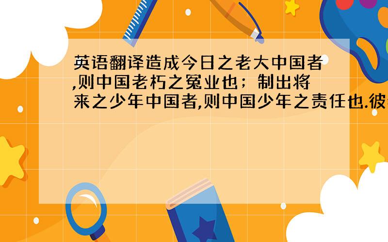 英语翻译造成今日之老大中国者,则中国老朽之冤业也；制出将来之少年中国者,则中国少年之责任也.彼老朽者何足道,彼与此世界作