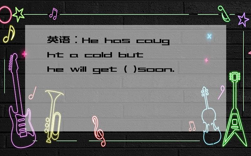 英语：He has caught a cold but he will get ( )soon.