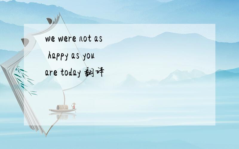 we were not as happy as you are today 翻译