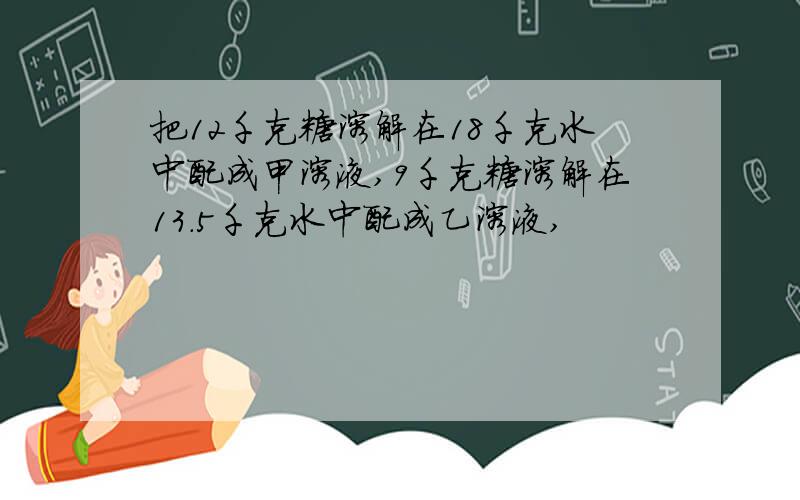 把12千克糖溶解在18千克水中配成甲溶液,9千克糖溶解在13.5千克水中配成乙溶液,