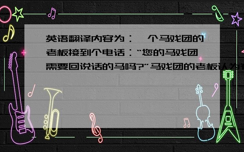 英语翻译内容为：一个马戏团的老板接到个电话：“您的马戏团需要回说话的马吗?”马戏团的老板认为有人无聊,马上就挂电话了.但