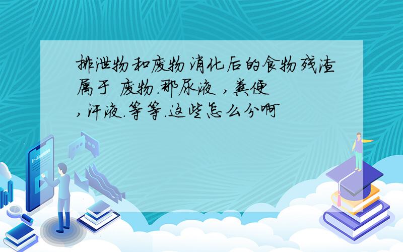 排泄物和废物消化后的食物残渣属于 废物.那尿液 ,粪便 ,汗液.等等.这些怎么分啊