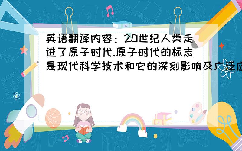 英语翻译内容：20世纪人类走进了原子时代.原子时代的标志是现代科学技术和它的深刻影响及广泛应用.创立了代表现代科学的相对