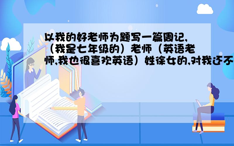 以我的好老师为题写一篇周记,（我是七年级的）老师（英语老师,我也很喜欢英语）姓徐女的,对我还不错,就是有时凶了点.写一篇