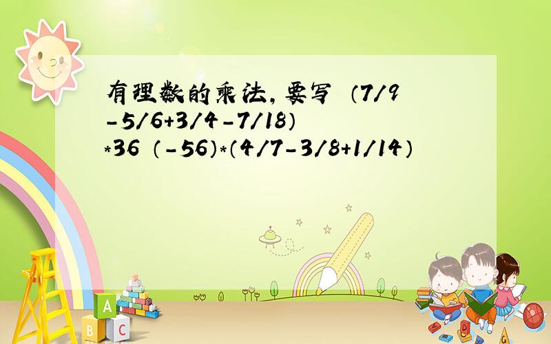 有理数的乘法,要写 （7/9-5/6+3/4-7/18）*36 （-56）*（4/7-3/8+1/14）