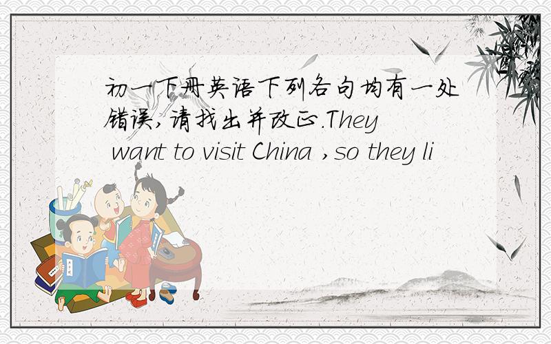 初一下册英语下列各句均有一处错误,请找出并改正.They want to visit China ,so they li