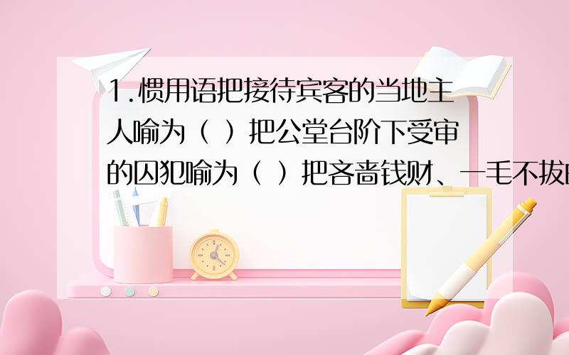 1.惯用语把接待宾客的当地主人喻为（ ）把公堂台阶下受审的囚犯喻为（ ）把吝啬钱财、一毛不拔的人喻为（ ）2.点击名著《