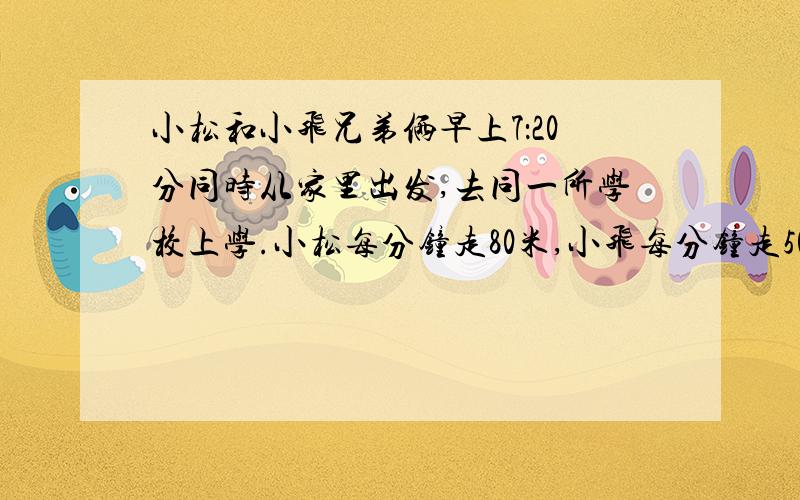 小松和小飞兄弟俩早上7：20分同时从家里出发,去同一所学校上学.小松每分钟走80米,小飞每分钟走50米.小松到校5分钟后