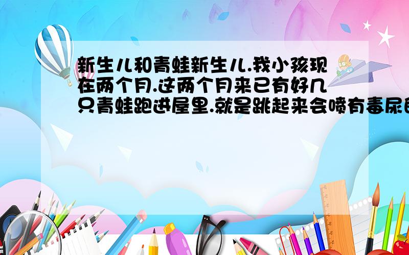 新生儿和青蛙新生儿.我小孩现在两个月.这两个月来已有好几只青蛙跑进屋里.就是跳起来会喷有毒尿的那种.以前可没见过.请问这