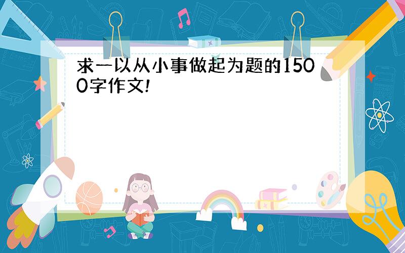 求一以从小事做起为题的1500字作文!