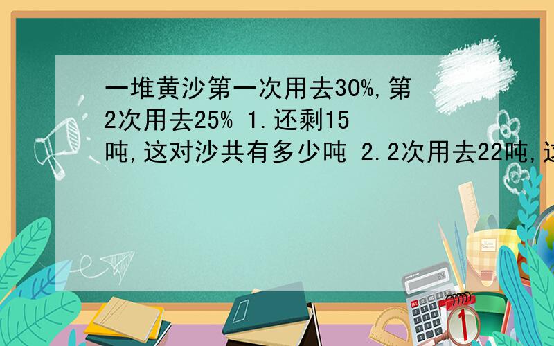 一堆黄沙第一次用去30%,第2次用去25% 1.还剩15吨,这对沙共有多少吨 2.2次用去22吨,这堆沙共有多少吨