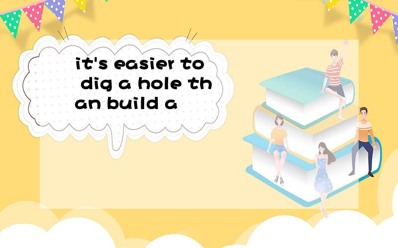 it's easier to dig a hole than build a