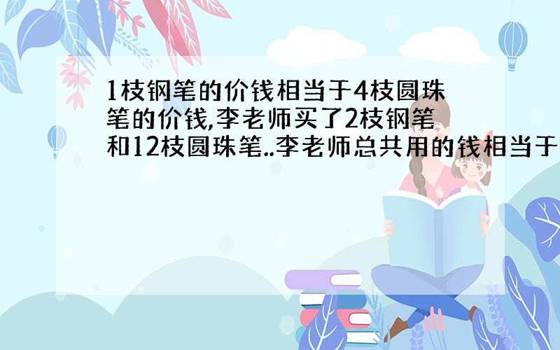 1枝钢笔的价钱相当于4枝圆珠笔的价钱,李老师买了2枝钢笔和12枝圆珠笔..李老师总共用的钱相当于（）枝钢