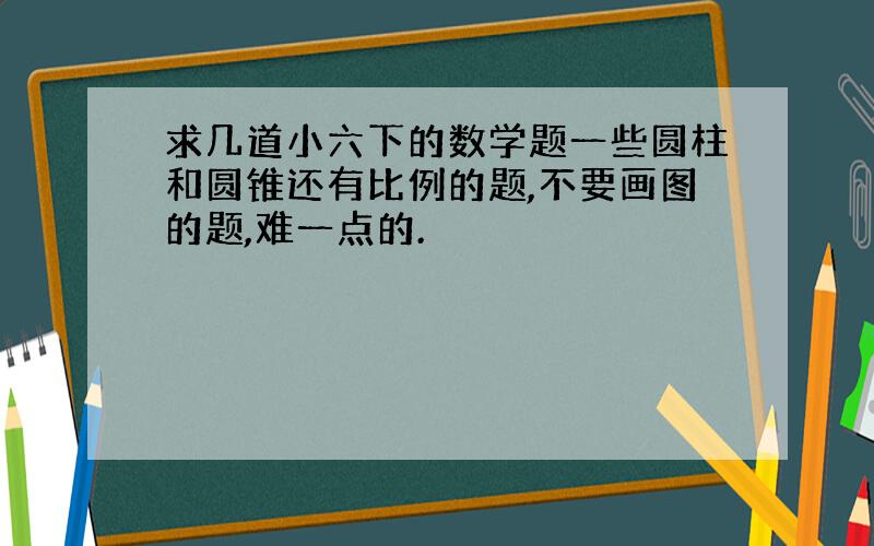 求几道小六下的数学题一些圆柱和圆锥还有比例的题,不要画图的题,难一点的.