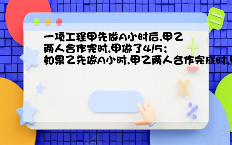 一项工程甲先做A小时后,甲乙两人合作完时,甲做了4/5；如果乙先做A小时,甲乙两人合作完成时,甲做了这项工程的2/5,这