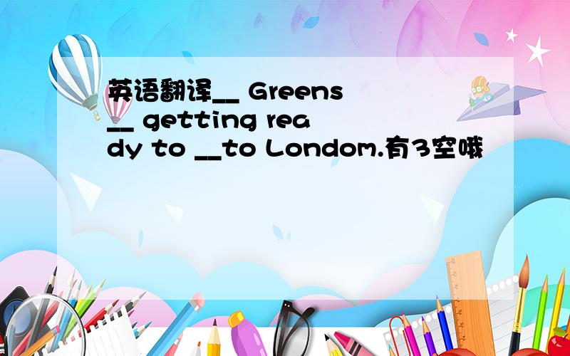 英语翻译__ Greens __ getting ready to __to Londom.有3空哦