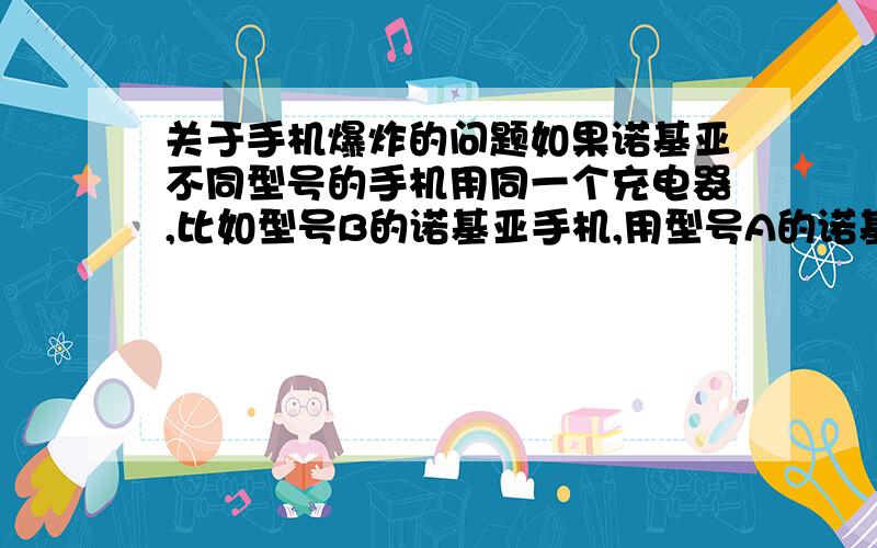 关于手机爆炸的问题如果诺基亚不同型号的手机用同一个充电器,比如型号B的诺基亚手机,用型号A的诺基亚手机充电器充电,会导致