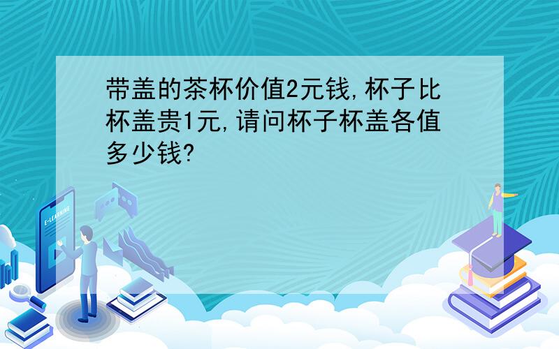 带盖的茶杯价值2元钱,杯子比杯盖贵1元,请问杯子杯盖各值多少钱?