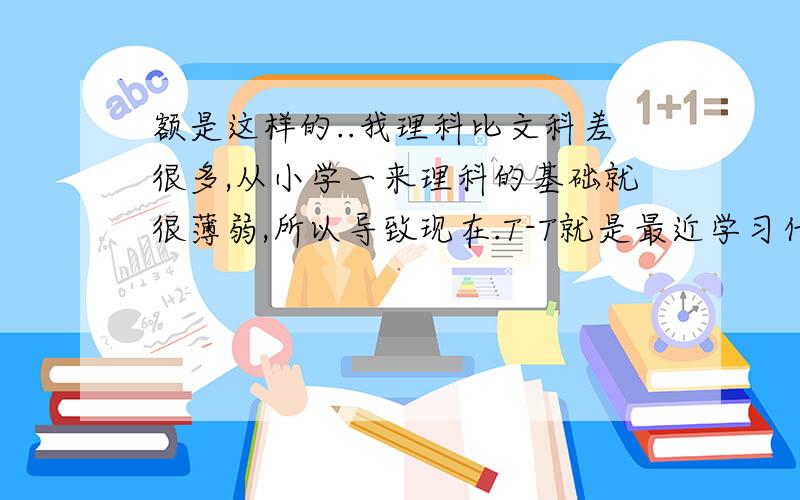 额是这样的..我理科比文科差很多,从小学一来理科的基础就很薄弱,所以导致现在.T-T就是最近学习什么密度和质量也有些搞不