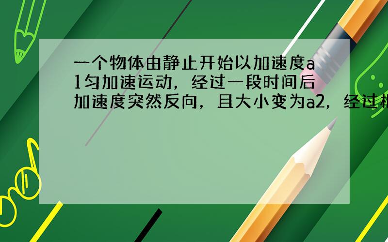 一个物体由静止开始以加速度a1匀加速运动，经过一段时间后加速度突然反向，且大小变为a2，经过相同时间恰好回到出发点，速度