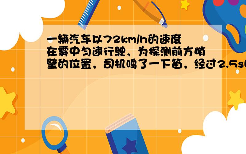 一辆汽车以72km/h的速度在雾中匀速行驶，为探测前方峭壁的位置，司机鸣了一下笛，经过2.5s听到回声，则听到回声时离峭