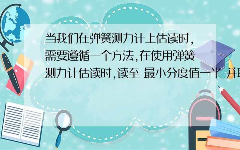 当我们在弹簧测力计上估读时,需要遵循一个方法,在使用弹簧测力计估读时,读至 最小分度值一半 并取一位