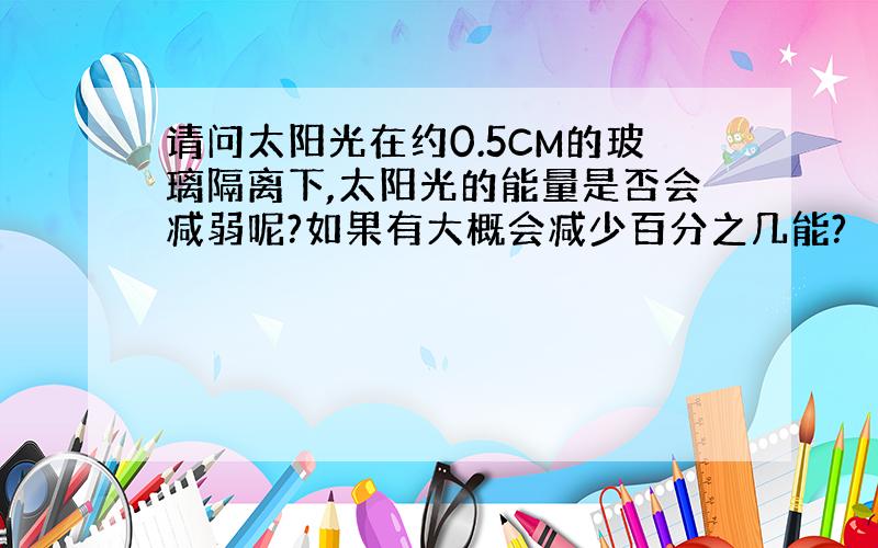 请问太阳光在约0.5CM的玻璃隔离下,太阳光的能量是否会减弱呢?如果有大概会减少百分之几能?