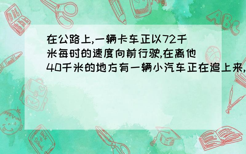 在公路上,一辆卡车正以72千米每时的速度向前行驶,在离他40千米的地方有一辆小汽车正在追上来,2小时后卡车还差10千米追