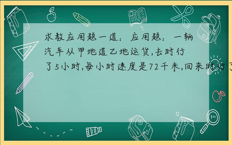 求教应用题一道：应用题：一辆汽车从甲地道乙地运货,去时行了5小时,每小时速度是72千米,回来时行了6小时,回来的速度是多