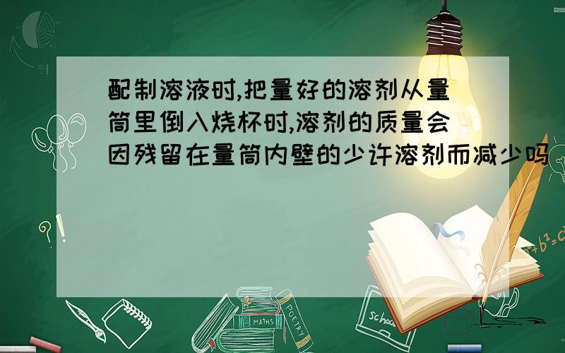 配制溶液时,把量好的溶剂从量筒里倒入烧杯时,溶剂的质量会因残留在量筒内壁的少许溶剂而减少吗