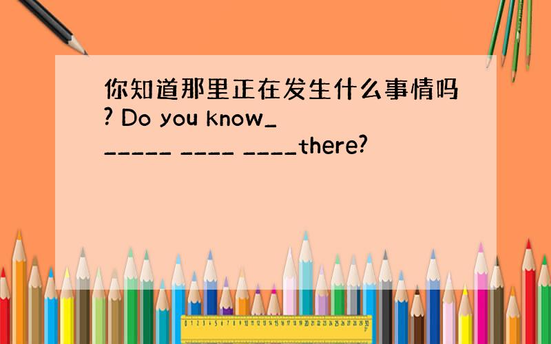 你知道那里正在发生什么事情吗? Do you know______ ____ ____there?