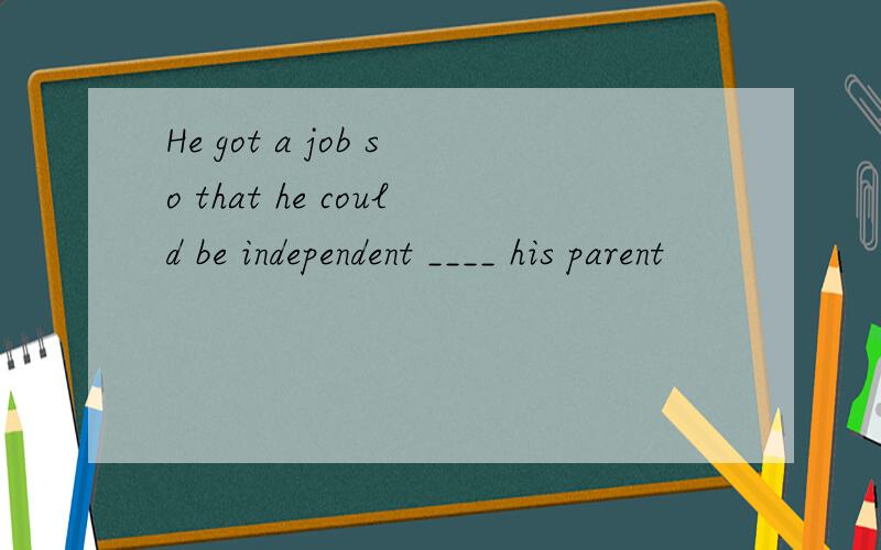 He got a job so that he could be independent ____ his parent