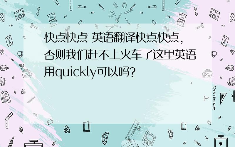 快点快点 英语翻译快点快点,否则我们赶不上火车了这里英语用quickly可以吗?