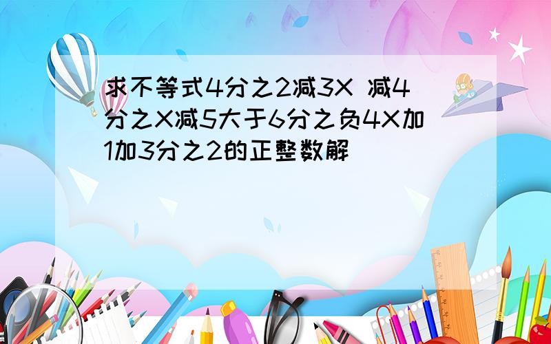 求不等式4分之2减3X 减4分之X减5大于6分之负4X加1加3分之2的正整数解