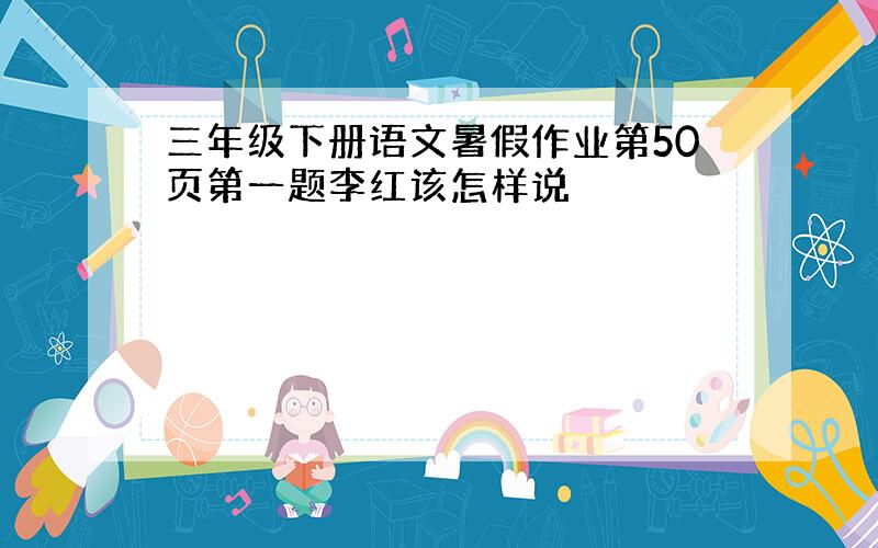 三年级下册语文暑假作业第50页第一题李红该怎样说