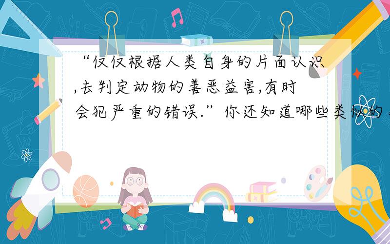 “仅仅根据人类自身的片面认识,去判定动物的善恶益害,有时会犯严重的错误.”你还知道哪些类似的事情?选择一个你感受深的,简