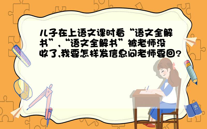 儿子在上语文课时看“语文全解书”,“语文全解书”被老师没收了,我要怎样发信息问老师要回?