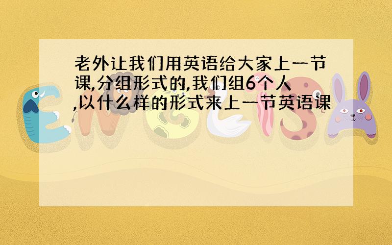 老外让我们用英语给大家上一节课,分组形式的,我们组6个人,以什么样的形式来上一节英语课