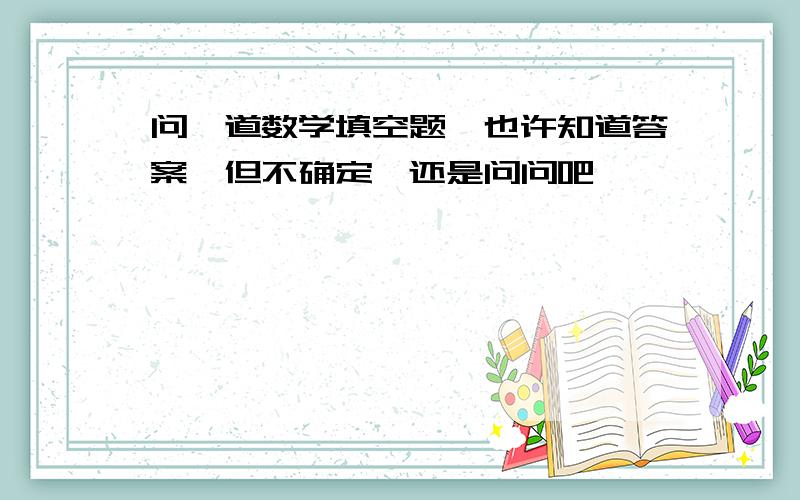 问一道数学填空题,也许知道答案,但不确定,还是问问吧